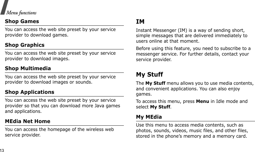 13Menu functionsShop GamesYou can access the web site preset by your service provider to download games.Shop GraphicsYou can access the web site preset by your service provider to download images.Shop MultimediaYou can access the web site preset by your service provider to download images or sounds.Shop ApplicationsYou can access the web site preset by your service provider so that you can download more Java games and applications.MEdia Net HomeYou can access the homepage of the wireless web service provider. IMInstant Messenger (IM) is a way of sending short, simple messages that are delivered immediately to users online at that moment.Before using this feature, you need to subscribe to a messenger service. For further details, contact your service provider.My StuffThe My Stuff menu allows you to use media contents, and convenient applications. You can also enjoy games.To access this menu, press Menu in Idle mode and select My Stuff.My MEdiaUse this menu to access media contents, such as photos, sounds, videos, music files, and other files, stored in the phone’s memory and a memory card.