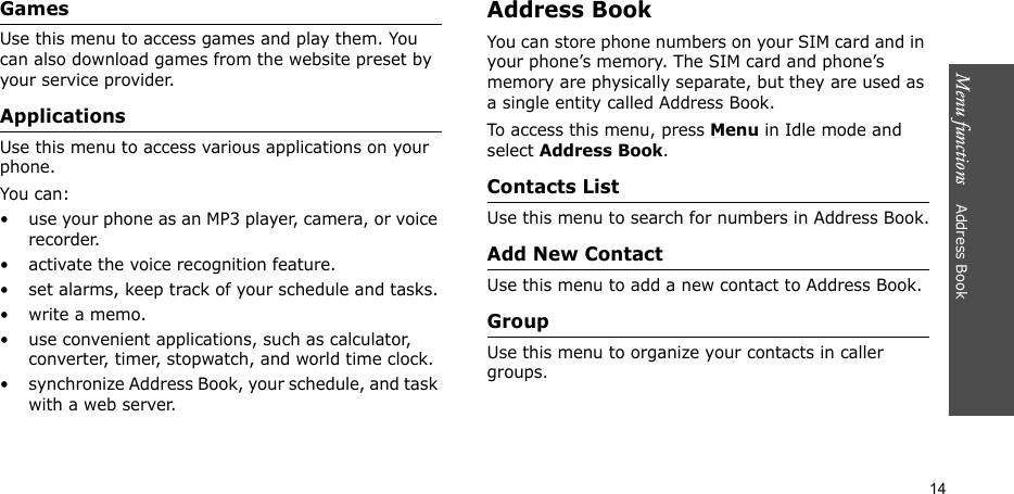 Menu functions    Address Book14GamesUse this menu to access games and play them. You can also download games from the website preset by your service provider.ApplicationsUse this menu to access various applications on your phone.You can:• use your phone as an MP3 player, camera, or voice recorder.• activate the voice recognition feature.• set alarms, keep track of your schedule and tasks.• write a memo.• use convenient applications, such as calculator, converter, timer, stopwatch, and world time clock.• synchronize Address Book, your schedule, and task with a web server.Address BookYou can store phone numbers on your SIM card and in your phone’s memory. The SIM card and phone’s memory are physically separate, but they are used as a single entity called Address Book.To access this menu, press Menu in Idle mode and select Address Book.Contacts ListUse this menu to search for numbers in Address Book.Add New ContactUse this menu to add a new contact to Address Book.GroupUse this menu to organize your contacts in caller groups.