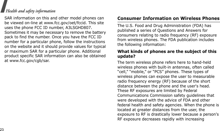 23Health and safety informationSAR information on this and other model phones can be viewed on-line at www.fcc.gov/oet/fccid. This site uses the phone FCC ID number, A3LSGHD807. Sometimes it may be necessary to remove the battery pack to find the number. Once you have the FCC ID number for a particular phone, follow the instructions on the website and it should provide values for typical or maximum SAR for a particular phone. Additional product specific SAR information can also be obtained at www.fcc.gov/cgb/sar.Consumer Information on Wireless PhonesThe U.S. Food and Drug Administration (FDA) has published a series of Questions and Answers for consumers relating to radio frequency (RF) exposure from wireless phones. The FDA publication includes the following information:What kinds of phones are the subject of this update?The term wireless phone refers here to hand-held wireless phones with built-in antennas, often called “cell,” “mobile,” or “PCS” phones. These types of wireless phones can expose the user to measurable radio frequency energy (RF) because of the short distance between the phone and the user&apos;s head. These RF exposures are limited by Federal Communications Commission safety guidelines that were developed with the advice of FDA and other federal health and safety agencies. When the phone is located at greater distances from the user, the exposure to RF is drastically lower because a person&apos;s RF exposure decreases rapidly with increasing 