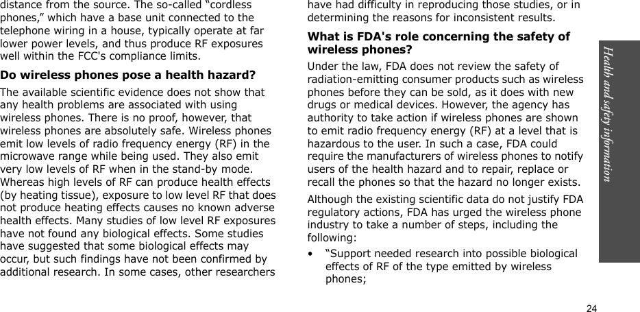 Health and safety information  24distance from the source. The so-called “cordless phones,” which have a base unit connected to the telephone wiring in a house, typically operate at far lower power levels, and thus produce RF exposures well within the FCC&apos;s compliance limits.Do wireless phones pose a health hazard?The available scientific evidence does not show that any health problems are associated with using wireless phones. There is no proof, however, that wireless phones are absolutely safe. Wireless phones emit low levels of radio frequency energy (RF) in the microwave range while being used. They also emit very low levels of RF when in the stand-by mode. Whereas high levels of RF can produce health effects (by heating tissue), exposure to low level RF that does not produce heating effects causes no known adverse health effects. Many studies of low level RF exposures have not found any biological effects. Some studies have suggested that some biological effects may occur, but such findings have not been confirmed by additional research. In some cases, other researchers have had difficulty in reproducing those studies, or in determining the reasons for inconsistent results.What is FDA&apos;s role concerning the safety of wireless phones?Under the law, FDA does not review the safety of radiation-emitting consumer products such as wireless phones before they can be sold, as it does with new drugs or medical devices. However, the agency has authority to take action if wireless phones are shown to emit radio frequency energy (RF) at a level that is hazardous to the user. In such a case, FDA could require the manufacturers of wireless phones to notify users of the health hazard and to repair, replace or recall the phones so that the hazard no longer exists.Although the existing scientific data do not justify FDA regulatory actions, FDA has urged the wireless phone industry to take a number of steps, including the following:• “Support needed research into possible biological effects of RF of the type emitted by wireless phones;