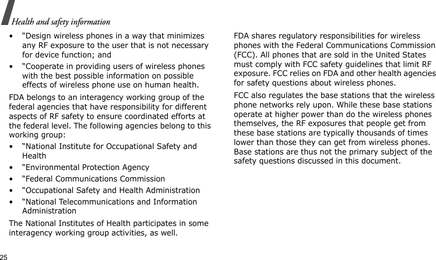 25Health and safety information• “Design wireless phones in a way that minimizes any RF exposure to the user that is not necessary for device function; and• “Cooperate in providing users of wireless phones with the best possible information on possible effects of wireless phone use on human health.FDA belongs to an interagency working group of the federal agencies that have responsibility for different aspects of RF safety to ensure coordinated efforts at the federal level. The following agencies belong to this working group:• “National Institute for Occupational Safety and Health• “Environmental Protection Agency• “Federal Communications Commission• “Occupational Safety and Health Administration• “National Telecommunications and Information AdministrationThe National Institutes of Health participates in some interagency working group activities, as well.FDA shares regulatory responsibilities for wireless phones with the Federal Communications Commission (FCC). All phones that are sold in the United States must comply with FCC safety guidelines that limit RF exposure. FCC relies on FDA and other health agencies for safety questions about wireless phones.FCC also regulates the base stations that the wireless phone networks rely upon. While these base stations operate at higher power than do the wireless phones themselves, the RF exposures that people get from these base stations are typically thousands of times lower than those they can get from wireless phones. Base stations are thus not the primary subject of the safety questions discussed in this document.