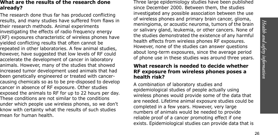 Health and safety information  26What are the results of the research done already?The research done thus far has produced conflicting results, and many studies have suffered from flaws in their research methods. Animal experiments investigating the effects of radio frequency energy (RF) exposures characteristic of wireless phones have yielded conflicting results that often cannot be repeated in other laboratories. A few animal studies, however, have suggested that low levels of RF could accelerate the development of cancer in laboratory animals. However, many of the studies that showed increased tumor development used animals that had been genetically engineered or treated with cancer-causing chemicals so as to be pre-disposed to develop cancer in absence of RF exposure. Other studies exposed the animals to RF for up to 22 hours per day. These conditions are not similar to the conditions under which people use wireless phones, so we don&apos;t know with certainty what the results of such studies mean for human health.Three large epidemiology studies have been published since December 2000. Between them, the studies investigated any possible association between the use of wireless phones and primary brain cancer, glioma, meningioma, or acoustic neuroma, tumors of the brain or salivary gland, leukemia, or other cancers. None of the studies demonstrated the existence of any harmful health effects from wireless phones RF exposures. However, none of the studies can answer questions about long-term exposures, since the average period of phone use in these studies was around three years.What research is needed to decide whether RF exposure from wireless phones poses a health risk?A combination of laboratory studies and epidemiological studies of people actually using wireless phones would provide some of the data that are needed. Lifetime animal exposure studies could be completed in a few years. However, very large numbers of animals would be needed to provide reliable proof of a cancer promoting effect if one exists. Epidemiological studies can provide data that is 