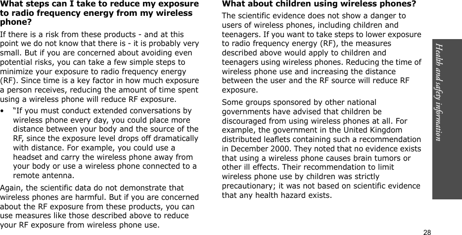 Health and safety information  28What steps can I take to reduce my exposure to radio frequency energy from my wireless phone?If there is a risk from these products - and at this point we do not know that there is - it is probably very small. But if you are concerned about avoiding even potential risks, you can take a few simple steps to minimize your exposure to radio frequency energy (RF). Since time is a key factor in how much exposure a person receives, reducing the amount of time spent using a wireless phone will reduce RF exposure.• “If you must conduct extended conversations by wireless phone every day, you could place more distance between your body and the source of the RF, since the exposure level drops off dramatically with distance. For example, you could use a headset and carry the wireless phone away from your body or use a wireless phone connected to a remote antenna.Again, the scientific data do not demonstrate that wireless phones are harmful. But if you are concerned about the RF exposure from these products, you can use measures like those described above to reduce your RF exposure from wireless phone use.What about children using wireless phones?The scientific evidence does not show a danger to users of wireless phones, including children and teenagers. If you want to take steps to lower exposure to radio frequency energy (RF), the measures described above would apply to children and teenagers using wireless phones. Reducing the time of wireless phone use and increasing the distance between the user and the RF source will reduce RF exposure.Some groups sponsored by other national governments have advised that children be discouraged from using wireless phones at all. For example, the government in the United Kingdom distributed leaflets containing such a recommendation in December 2000. They noted that no evidence exists that using a wireless phone causes brain tumors or other ill effects. Their recommendation to limit wireless phone use by children was strictly precautionary; it was not based on scientific evidence that any health hazard exists. 