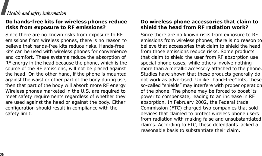 29Health and safety informationDo hands-free kits for wireless phones reduce risks from exposure to RF emissions?Since there are no known risks from exposure to RF emissions from wireless phones, there is no reason to believe that hands-free kits reduce risks. Hands-free kits can be used with wireless phones for convenience and comfort. These systems reduce the absorption of RF energy in the head because the phone, which is the source of the RF emissions, will not be placed against the head. On the other hand, if the phone is mounted against the waist or other part of the body during use, then that part of the body will absorb more RF energy. Wireless phones marketed in the U.S. are required to meet safety requirements regardless of whether they are used against the head or against the body. Either configuration should result in compliance with the safety limit.Do wireless phone accessories that claim to shield the head from RF radiation work?Since there are no known risks from exposure to RF emissions from wireless phones, there is no reason to believe that accessories that claim to shield the head from those emissions reduce risks. Some products that claim to shield the user from RF absorption use special phone cases, while others involve nothing more than a metallic accessory attached to the phone. Studies have shown that these products generally do not work as advertised. Unlike “hand-free” kits, these so-called “shields” may interfere with proper operation of the phone. The phone may be forced to boost its power to compensate, leading to an increase in RF absorption. In February 2002, the Federal trade Commission (FTC) charged two companies that sold devices that claimed to protect wireless phone users from radiation with making false and unsubstantiated claims. According to FTC, these defendants lacked a reasonable basis to substantiate their claim.