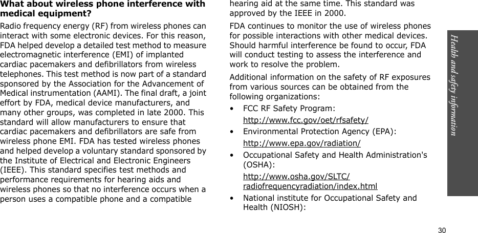 Health and safety information  30What about wireless phone interference with medical equipment?Radio frequency energy (RF) from wireless phones can interact with some electronic devices. For this reason, FDA helped develop a detailed test method to measure electromagnetic interference (EMI) of implanted cardiac pacemakers and defibrillators from wireless telephones. This test method is now part of a standard sponsored by the Association for the Advancement of Medical instrumentation (AAMI). The final draft, a joint effort by FDA, medical device manufacturers, and many other groups, was completed in late 2000. This standard will allow manufacturers to ensure that cardiac pacemakers and defibrillators are safe from wireless phone EMI. FDA has tested wireless phones and helped develop a voluntary standard sponsored by the Institute of Electrical and Electronic Engineers (IEEE). This standard specifies test methods and performance requirements for hearing aids and wireless phones so that no interference occurs when a person uses a compatible phone and a compatible hearing aid at the same time. This standard was approved by the IEEE in 2000.FDA continues to monitor the use of wireless phones for possible interactions with other medical devices. Should harmful interference be found to occur, FDA will conduct testing to assess the interference and work to resolve the problem.Additional information on the safety of RF exposures from various sources can be obtained from the following organizations:• FCC RF Safety Program:http://www.fcc.gov/oet/rfsafety/• Environmental Protection Agency (EPA):http://www.epa.gov/radiation/• Occupational Safety and Health Administration&apos;s (OSHA): http://www.osha.gov/SLTC/radiofrequencyradiation/index.html• National institute for Occupational Safety and Health (NIOSH):