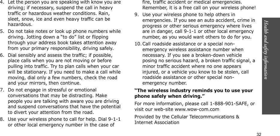 Health and safety information  324. Let the person you are speaking with know you are driving; if necessary, suspend the call in heavy traffic or hazardous weather conditions. Rain, sleet, snow, ice and even heavy traffic can be hazardous.5. Do not take notes or look up phone numbers while driving. Jotting down a “to do” list or flipping through your address book takes attention away from your primary responsibility, driving safely.6. Dial sensibly and assess the traffic; if possible, place calls when you are not moving or before pulling into traffic. Try to plan calls when your car will be stationary. If you need to make a call while moving, dial only a few numbers, check the road and your mirrors, then continue.7. Do not engage in stressful or emotional conversations that may be distracting. Make people you are talking with aware you are driving and suspend conversations that have the potential to divert your attention from the road.8. Use your wireless phone to call for help. Dial 9-1-1 or other local emergency number in the case of fire, traffic accident or medical emergencies. Remember, it is a free call on your wireless phone!9. Use your wireless phone to help others in emergencies. If you see an auto accident, crime in progress or other serious emergency where lives are in danger, call 9-1-1 or other local emergency number, as you would want others to do for you.10. Call roadside assistance or a special non-emergency wireless assistance number when necessary. If you see a broken-down vehicle posing no serious hazard, a broken traffic signal, a minor traffic accident where no one appears injured, or a vehicle you know to be stolen, call roadside assistance or other special non-emergency number.“The wireless industry reminds you to use your phone safely when driving.”For more information, please call 1-888-901-SAFE, or visit our web-site www.wow-com.comProvided by the Cellular Telecommunications &amp; Internet Association