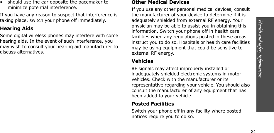Health and safety information  34• should use the ear opposite the pacemaker to minimize potential interference.If you have any reason to suspect that interference is taking place, switch your phone off immediately.Hearing AidsSome digital wireless phones may interfere with some hearing aids. In the event of such interference, you may wish to consult your hearing aid manufacturer to discuss alternatives.Other Medical DevicesIf you use any other personal medical devices, consult the manufacturer of your device to determine if it is adequately shielded from external RF energy. Your physician may be able to assist you in obtaining this information. Switch your phone off in health care facilities when any regulations posted in these areas instruct you to do so. Hospitals or health care facilities may be using equipment that could be sensitive to external RF energy.VehiclesRF signals may affect improperly installed or inadequately shielded electronic systems in motor vehicles. Check with the manufacturer or its representative regarding your vehicle. You should also consult the manufacturer of any equipment that has been added to your vehicle.Posted FacilitiesSwitch your phone off in any facility where posted notices require you to do so.