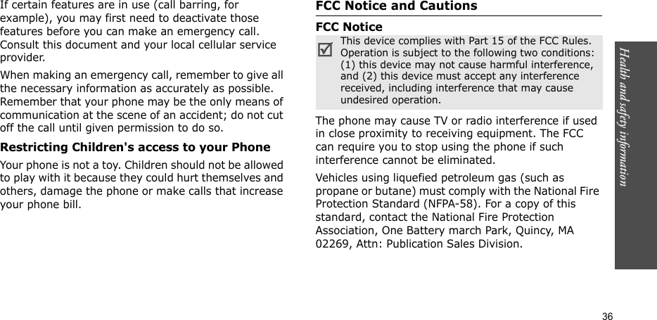 Health and safety information  36If certain features are in use (call barring, for example), you may first need to deactivate those features before you can make an emergency call. Consult this document and your local cellular service provider.When making an emergency call, remember to give all the necessary information as accurately as possible. Remember that your phone may be the only means of communication at the scene of an accident; do not cut off the call until given permission to do so.Restricting Children&apos;s access to your PhoneYour phone is not a toy. Children should not be allowed to play with it because they could hurt themselves and others, damage the phone or make calls that increase your phone bill.FCC Notice and CautionsFCC NoticeThe phone may cause TV or radio interference if used in close proximity to receiving equipment. The FCC can require you to stop using the phone if such interference cannot be eliminated.Vehicles using liquefied petroleum gas (such as propane or butane) must comply with the National Fire Protection Standard (NFPA-58). For a copy of this standard, contact the National Fire Protection Association, One Battery march Park, Quincy, MA 02269, Attn: Publication Sales Division.This device complies with Part 15 of the FCC Rules. Operation is subject to the following two conditions: (1) this device may not cause harmful interference, and (2) this device must accept any interference received, including interference that may cause undesired operation.