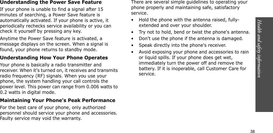 Health and safety information  38Understanding the Power Save FeatureIf your phone is unable to find a signal after 15 minutes of searching, a Power Save feature is automatically activated. If your phone is active, it periodically rechecks service availability or you can check it yourself by pressing any key.Anytime the Power Save feature is activated, a message displays on the screen. When a signal is found, your phone returns to standby mode.Understanding How Your Phone OperatesYour phone is basically a radio transmitter and receiver. When it&apos;s turned on, it receives and transmits radio frequency (RF) signals. When you use your phone, the system handling your call controls the power level. This power can range from 0.006 watts to 0.2 watts in digital mode.Maintaining Your Phone&apos;s Peak PerformanceFor the best care of your phone, only authorized personnel should service your phone and accessories. Faulty service may void the warranty.There are several simple guidelines to operating your phone properly and maintaining safe, satisfactory service.• Hold the phone with the antenna raised, fully-extended and over your shoulder.• Try not to hold, bend or twist the phone&apos;s antenna.• Don&apos;t use the phone if the antenna is damaged.• Speak directly into the phone&apos;s receiver.• Avoid exposing your phone and accessories to rain or liquid spills. If your phone does get wet, immediately turn the power off and remove the battery. If it is inoperable, call Customer Care for service.