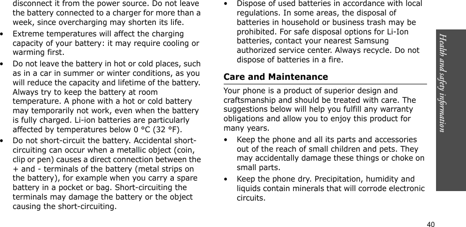 Health and safety information  40disconnect it from the power source. Do not leave the battery connected to a charger for more than a week, since overcharging may shorten its life.• Extreme temperatures will affect the charging capacity of your battery: it may require cooling or warming first.• Do not leave the battery in hot or cold places, such as in a car in summer or winter conditions, as you will reduce the capacity and lifetime of the battery. Always try to keep the battery at room temperature. A phone with a hot or cold battery may temporarily not work, even when the battery is fully charged. Li-ion batteries are particularly affected by temperatures below 0 °C (32 °F).• Do not short-circuit the battery. Accidental short- circuiting can occur when a metallic object (coin, clip or pen) causes a direct connection between the + and - terminals of the battery (metal strips on the battery), for example when you carry a spare battery in a pocket or bag. Short-circuiting the terminals may damage the battery or the object causing the short-circuiting.• Dispose of used batteries in accordance with local regulations. In some areas, the disposal of batteries in household or business trash may be prohibited. For safe disposal options for Li-Ion batteries, contact your nearest Samsung authorized service center. Always recycle. Do not dispose of batteries in a fire.Care and MaintenanceYour phone is a product of superior design and craftsmanship and should be treated with care. The suggestions below will help you fulfill any warranty obligations and allow you to enjoy this product for many years.• Keep the phone and all its parts and accessories out of the reach of small children and pets. They may accidentally damage these things or choke on small parts.• Keep the phone dry. Precipitation, humidity and liquids contain minerals that will corrode electronic circuits.