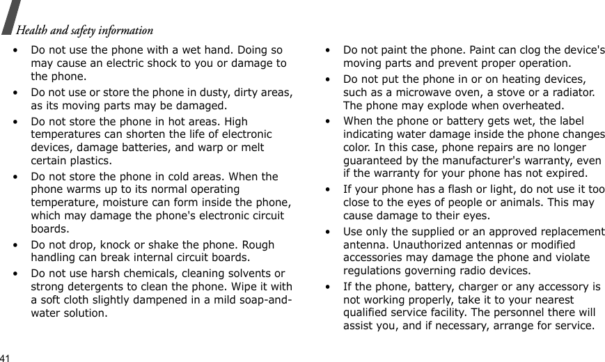 41Health and safety information• Do not use the phone with a wet hand. Doing so may cause an electric shock to you or damage to the phone.• Do not use or store the phone in dusty, dirty areas, as its moving parts may be damaged.• Do not store the phone in hot areas. High temperatures can shorten the life of electronic devices, damage batteries, and warp or melt certain plastics.• Do not store the phone in cold areas. When the phone warms up to its normal operating temperature, moisture can form inside the phone, which may damage the phone&apos;s electronic circuit boards.• Do not drop, knock or shake the phone. Rough handling can break internal circuit boards.• Do not use harsh chemicals, cleaning solvents or strong detergents to clean the phone. Wipe it with a soft cloth slightly dampened in a mild soap-and-water solution.• Do not paint the phone. Paint can clog the device&apos;s moving parts and prevent proper operation.• Do not put the phone in or on heating devices, such as a microwave oven, a stove or a radiator. The phone may explode when overheated.• When the phone or battery gets wet, the label indicating water damage inside the phone changes color. In this case, phone repairs are no longer guaranteed by the manufacturer&apos;s warranty, even if the warranty for your phone has not expired. • If your phone has a flash or light, do not use it too close to the eyes of people or animals. This may cause damage to their eyes.• Use only the supplied or an approved replacement antenna. Unauthorized antennas or modified accessories may damage the phone and violate regulations governing radio devices.• If the phone, battery, charger or any accessory is not working properly, take it to your nearest qualified service facility. The personnel there will assist you, and if necessary, arrange for service.
