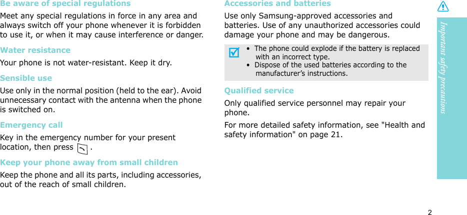 Important safety precautions2Be aware of special regulationsMeet any special regulations in force in any area and always switch off your phone whenever it is forbidden to use it, or when it may cause interference or danger.Water resistanceYour phone is not water-resistant. Keep it dry. Sensible useUse only in the normal position (held to the ear). Avoid unnecessary contact with the antenna when the phone is switched on.Emergency callKey in the emergency number for your present location, then press  . Keep your phone away from small children Keep the phone and all its parts, including accessories, out of the reach of small children.Accessories and batteriesUse only Samsung-approved accessories and batteries. Use of any unauthorized accessories could damage your phone and may be dangerous.Qualified serviceOnly qualified service personnel may repair your phone.For more detailed safety information, see &quot;Health and safety information&quot; on page 21.•  The phone could explode if the battery is replaced    with an incorrect type.•  Dispose of the used batteries according to the    manufacturer’s instructions.