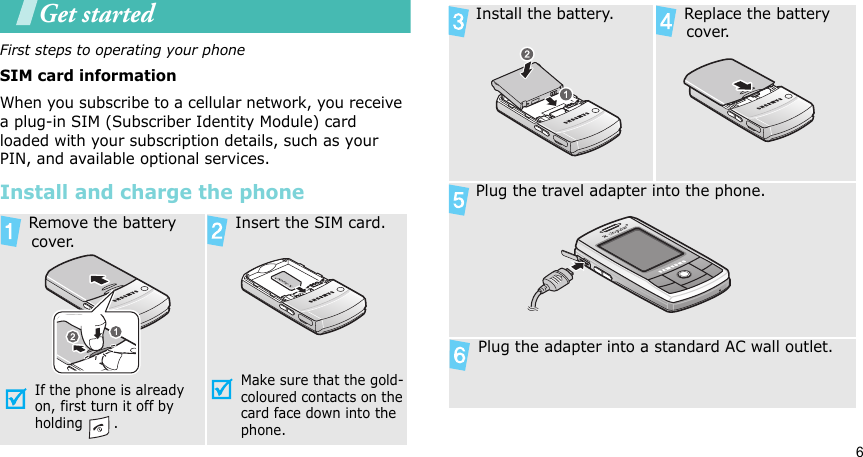 6Get startedFirst steps to operating your phoneSIM card informationWhen you subscribe to a cellular network, you receive a plug-in SIM (Subscriber Identity Module) card loaded with your subscription details, such as your PIN, and available optional services.Install and charge the phone Remove the battery cover.If the phone is already on, first turn it off by holding . Insert the SIM card.Make sure that the gold-coloured contacts on the card face down into the phone. Install the battery.  Replace the battery cover. Plug the travel adapter into the phone. Plug the adapter into a standard AC wall outlet.
