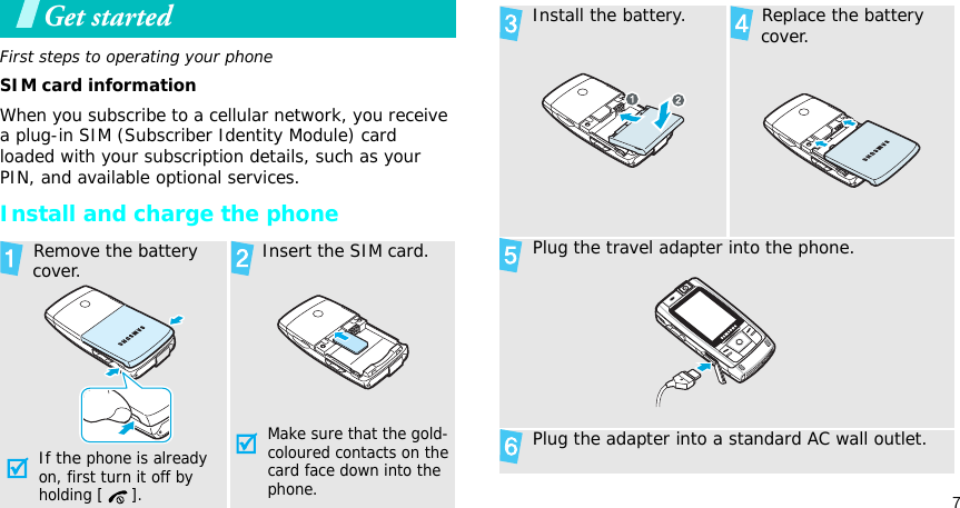 7Get startedFirst steps to operating your phoneSIM card informationWhen you subscribe to a cellular network, you receive a plug-in SIM (Subscriber Identity Module) card loaded with your subscription details, such as your PIN, and available optional services.Install and charge the phone Remove the battery cover.If the phone is already on, first turn it off by holding [ ]. Insert the SIM card.Make sure that the gold-coloured contacts on the card face down into the phone. Install the battery.  Replace the battery cover. Plug the travel adapter into the phone. Plug the adapter into a standard AC wall outlet.