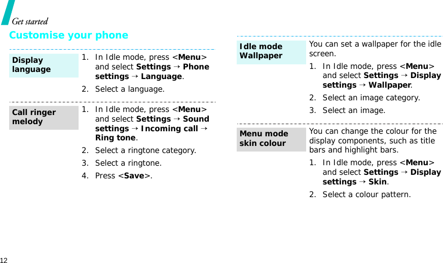 12Get startedCustomise your phone1. In Idle mode, press &lt;Menu&gt; and select Settings → Phone settings → Language.2. Select a language.1. In Idle mode, press &lt;Menu&gt; and select Settings → Sound settings → Incoming call → Ring tone.2. Select a ringtone category.3. Select a ringtone.4. Press &lt;Save&gt;.Display languageCall ringer melodyYou can set a wallpaper for the idle screen.1. In Idle mode, press &lt;Menu&gt; and select Settings → Display settings → Wallpaper.2. Select an image category.3. Select an image.You can change the colour for the display components, such as title bars and highlight bars.1. In Idle mode, press &lt;Menu&gt; and select Settings → Display settings → Skin.2. Select a colour pattern.Idle mode Wallpaper Menu mode skin colour