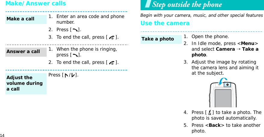 14Make/Answer callsStep outside the phoneBegin with your camera, music, and other special featuresUse the camera1. Enter an area code and phone number.2. Press [ ].3. To end the call, press [ ].1. When the phone is ringing, press [ ].2. To end the call, press [ ].Press [ / ].Make a callAnswer a callAdjust the volume during a call1. Open the phone.2. In Idle mode, press &lt;Menu&gt; and select Camera → Take a photo.3. Adjust the image by rotating the camera lens and aiming it at the subject.4. Press [ ] to take a photo. The photo is saved automatically.5. Press &lt;Back&gt; to take another photo.Take a photo