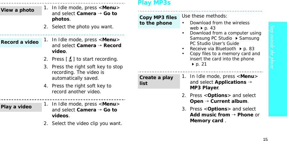 15Step outside the phonePlay MP3s1. In Idle mode, press &lt;Menu&gt; and select Camera → Go to photos.2. Select the photo you want.1. In Idle mode, press &lt;Menu&gt; and select Camera → Record video.2. Press [ ] to start recording.3. Press the right soft key to stop recording. The video is automatically saved.4. Press the right soft key to record another video.1. In Idle mode, press &lt;Menu&gt; and select Camera → Go to videos.2. Select the video clip you want.View a photoRecord a videoPlay a videoUse these methods:• Download from the wireless webp. 43• Download from a computer using Samsung PC Studio Samsung PC Studio User’s Guide• Receive via Bluetooth p. 83• Copy files to a memory card and insert the card into the phone p. 211. In Idle mode, press &lt;Menu&gt; and select Applications → MP3 Player.2. Press &lt;Options&gt; and select Open → Current album.3. Press &lt;Options&gt; and select Add music from → Phone or Memory card .Copy MP3 files to the phoneCreate a play list