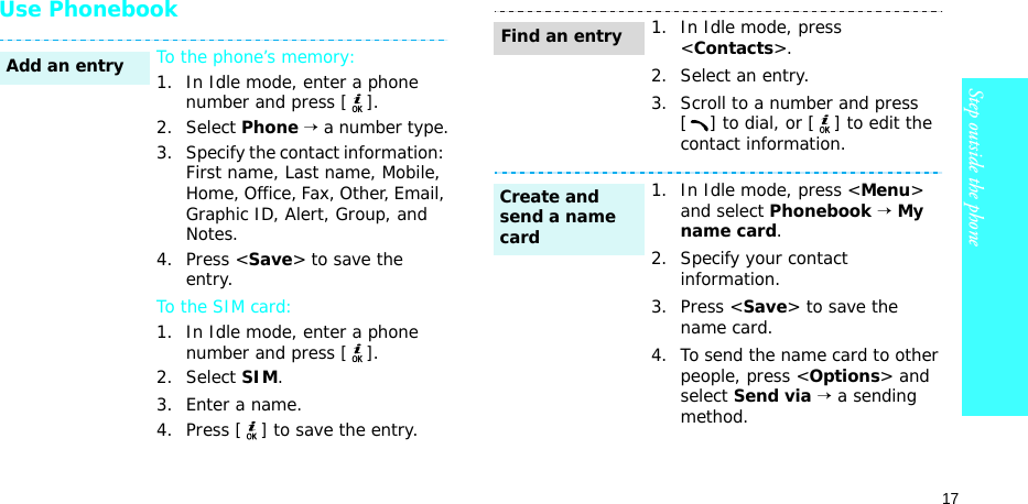 17Step outside the phoneUse PhonebookTo the phone’s memory:1. In Idle mode, enter a phone number and press [].2. Select Phone → a number type.3. Specify the contact information: First name, Last name, Mobile, Home, Office, Fax, Other, Email, Graphic ID, Alert, Group, and Notes.4. Press &lt;Save&gt; to save the entry.To the SIM card:1. In Idle mode, enter a phone number and press [].2. Select SIM.3. Enter a name.4. Press [] to save the entry.Add an entry1. In Idle mode, press &lt;Contacts&gt;.2. Select an entry.3. Scroll to a number and press [ ] to dial, or [ ] to edit the contact information.1. In Idle mode, press &lt;Menu&gt; and select Phonebook → My name card.2. Specify your contact information.3. Press &lt;Save&gt; to save the name card.4. To send the name card to other people, press &lt;Options&gt; and select Send via → a sending method.Find an entryCreate and send a name card