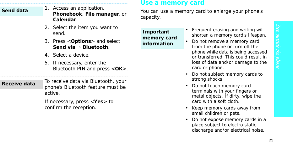 21Step outside the phoneUse a memory cardYou can use a memory card to enlarge your phone’s capacity.1. Access an application, Phonebook, File manager, or Calendar.2. Select the item you want to send.3. Press &lt;Options&gt; and select Send via → Bluetooth. 4. Select a device.5. If necessary, enter the Bluetooth PIN and press &lt;OK&gt;.To receive data via Bluetooth, your phone’s Bluetooth feature must be active.If necessary, press &lt;Yes&gt; to confirm the reception.Send dataReceive data• Frequent erasing and writing will shorten a memory card’s lifespan.• Do not remove a memory card from the phone or turn off the phone while data is being accessed or transferred. This could result in loss of data and/or damage to the card or phone.• Do not subject memory cards to strong shocks.• Do not touch memory card terminals with your fingers or metal objects. If dirty, wipe the card with a soft cloth.• Keep memory cards away from small children or pets.• Do not expose memory cards in a place subject to electro static discharge and/or electrical noise.Important memory card information