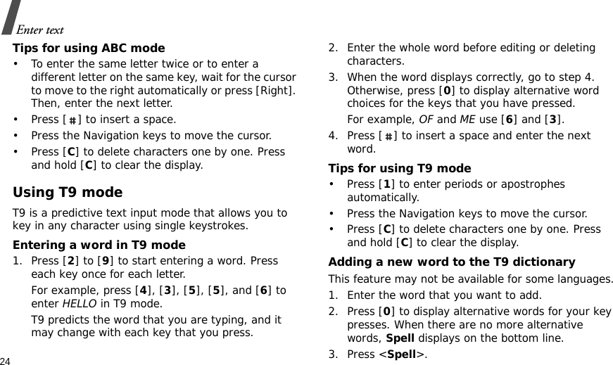 24Enter textTips for using ABC mode• To enter the same letter twice or to enter a different letter on the same key, wait for the cursor to move to the right automatically or press [Right]. Then, enter the next letter.• Press [ ] to insert a space.• Press the Navigation keys to move the cursor. •Press [C] to delete characters one by one. Press and hold [C] to clear the display.Using T9 modeT9 is a predictive text input mode that allows you to key in any character using single keystrokes.Entering a word in T9 mode1. Press [2] to [9] to start entering a word. Press each key once for each letter. For example, press [4], [3], [5], [5], and [6] to enter HELLO in T9 mode. T9 predicts the word that you are typing, and it may change with each key that you press.2. Enter the whole word before editing or deleting characters.3. When the word displays correctly, go to step 4. Otherwise, press [0] to display alternative word choices for the keys that you have pressed. For example, OF and ME use [6] and [3].4. Press [ ] to insert a space and enter the next word.Tips for using T9 mode• Press [1] to enter periods or apostrophes automatically.• Press the Navigation keys to move the cursor. • Press [C] to delete characters one by one. Press and hold [C] to clear the display.Adding a new word to the T9 dictionaryThis feature may not be available for some languages.1. Enter the word that you want to add.2. Press [0] to display alternative words for your key presses. When there are no more alternative words, Spell displays on the bottom line. 3. Press &lt;Spell&gt;.