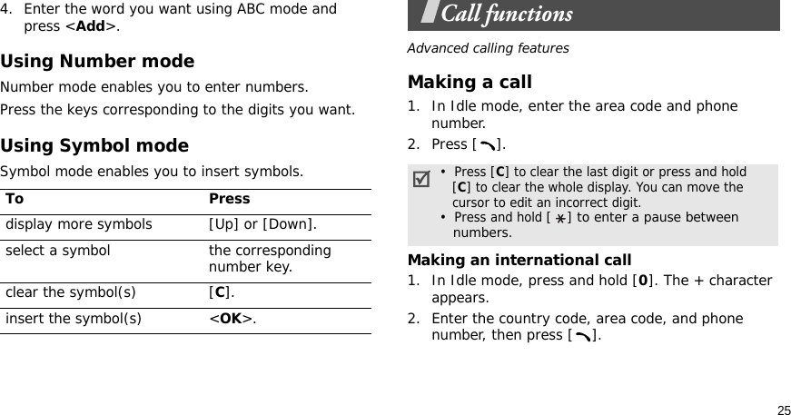 254. Enter the word you want using ABC mode and press &lt;Add&gt;.Using Number modeNumber mode enables you to enter numbers. Press the keys corresponding to the digits you want.Using Symbol modeSymbol mode enables you to insert symbols.Call functionsAdvanced calling featuresMaking a call1. In Idle mode, enter the area code and phone number.2. Press [ ].Making an international call1. In Idle mode, press and hold [0]. The + character appears.2. Enter the country code, area code, and phone number, then press [ ].To Pressdisplay more symbols [Up] or [Down]. select a symbol the corresponding number key.clear the symbol(s) [C]. insert the symbol(s) &lt;OK&gt;.•  Press [C] to clear the last digit or press and hold   [C] to clear the whole display. You can move the   cursor to edit an incorrect digit.•  Press and hold [ ] to enter a pause between   numbers.
