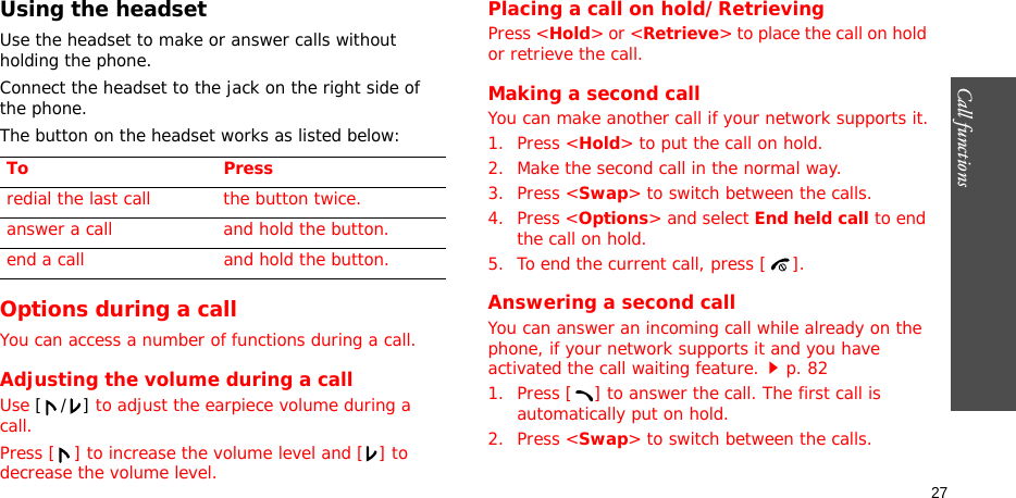 Call functions    27Using the headsetUse the headset to make or answer calls without holding the phone. Connect the headset to the jack on the right side of the phone. The button on the headset works as listed below:Options during a callYou can access a number of functions during a call.Adjusting the volume during a callUse [/] to adjust the earpiece volume during a call.Press [ ] to increase the volume level and [ ] to decrease the volume level.Placing a call on hold/RetrievingPress &lt;Hold&gt; or &lt;Retrieve&gt; to place the call on hold or retrieve the call.Making a second callYou can make another call if your network supports it.1. Press &lt;Hold&gt; to put the call on hold.2. Make the second call in the normal way.3. Press &lt;Swap&gt; to switch between the calls.4. Press &lt;Options&gt; and select End held call to end the call on hold.5. To end the current call, press [ ].Answering a second callYou can answer an incoming call while already on the phone, if your network supports it and you have activated the call waiting feature.p. 82 1. Press [ ] to answer the call. The first call is automatically put on hold.2. Press &lt;Swap&gt; to switch between the calls.To Pressredial the last call the button twice.answer a call and hold the button.end a call and hold the button.