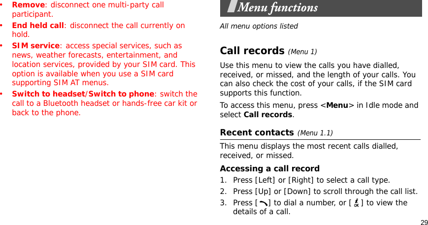 29•Remove: disconnect one multi-party call participant.•End held call: disconnect the call currently on hold.•SIM service: access special services, such as news, weather forecasts, entertainment, and location services, provided by your SIM card. This option is available when you use a SIM card supporting SIM AT menus.•Switch to headset/Switch to phone: switch the call to a Bluetooth headset or hands-free car kit or back to the phone.Menu functionsAll menu options listedCall records(Menu 1) Use this menu to view the calls you have dialled, received, or missed, and the length of your calls. You can also check the cost of your calls, if the SIM card supports this function.To access this menu, press &lt;Menu&gt; in Idle mode and select Call records.Recent contacts(Menu 1.1)This menu displays the most recent calls dialled, received, or missed. Accessing a call record1. Press [Left] or [Right] to select a call type.2. Press [Up] or [Down] to scroll through the call list. 3. Press [ ] to dial a number, or [ ] to view the details of a call.