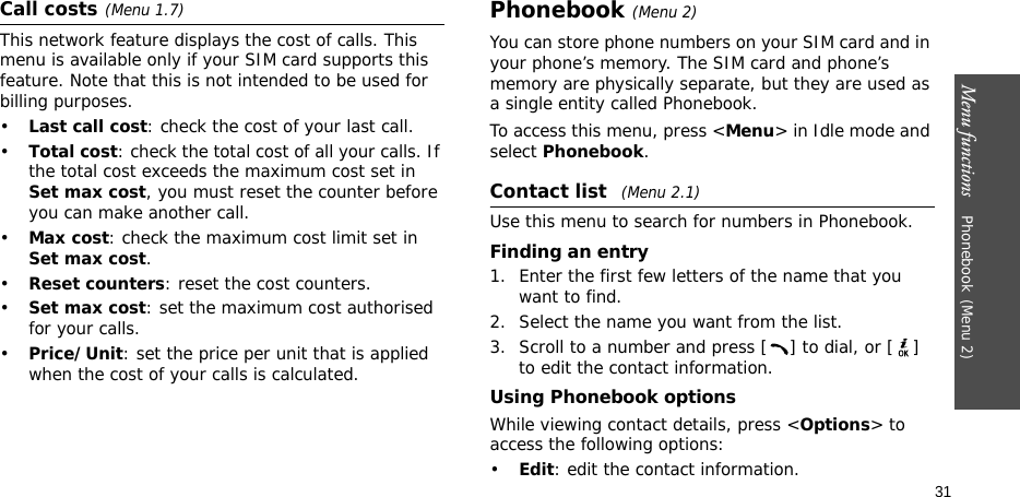 Menu functions    Phonebook(Menu 2)31Call costs(Menu 1.7) This network feature displays the cost of calls. This menu is available only if your SIM card supports this feature. Note that this is not intended to be used for billing purposes.•Last call cost: check the cost of your last call.•Total cost: check the total cost of all your calls. If the total cost exceeds the maximum cost set in Set max cost, you must reset the counter before you can make another call.•Max cost: check the maximum cost limit set in Set max cost.•Reset counters: reset the cost counters.•Set max cost: set the maximum cost authorised for your calls.•Price/Unit: set the price per unit that is applied when the cost of your calls is calculated.Phonebook(Menu 2)You can store phone numbers on your SIM card and in your phone’s memory. The SIM card and phone’s memory are physically separate, but they are used as a single entity called Phonebook.To access this menu, press &lt;Menu&gt; in Idle mode and select Phonebook.Contact list (Menu 2.1)Use this menu to search for numbers in Phonebook.Finding an entry1. Enter the first few letters of the name that you want to find.2. Select the name you want from the list.3. Scroll to a number and press [ ] to dial, or [ ] to edit the contact information.Using Phonebook optionsWhile viewing contact details, press &lt;Options&gt; to access the following options:•Edit: edit the contact information.