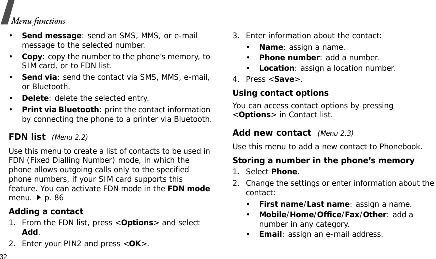 32Menu functions•Send message: send an SMS, MMS, or e-mail message to the selected number.•Copy: copy the number to the phone’s memory, to SIM card, or to FDN list.•Send via: send the contact via SMS, MMS, e-mail, or Bluetooth. •Delete: delete the selected entry.•Print via Bluetooth: print the contact information by connecting the phone to a printer via Bluetooth.FDN list (Menu 2.2)Use this menu to create a list of contacts to be used in FDN (Fixed Dialling Number) mode, in which the phone allows outgoing calls only to the specified phone numbers, if your SIM card supports this feature. You can activate FDN mode in the FDN mode menu.p. 86Adding a contact1. From the FDN list, press &lt;Options&gt; and select Add.2. Enter your PIN2 and press &lt;OK&gt;.3. Enter information about the contact:•Name: assign a name.•Phone number: add a number.•Location: assign a location number.4. Press &lt;Save&gt;.Using contact optionsYou can access contact options by pressing &lt;Options&gt; in Contact list.Add new contact (Menu 2.3)Use this menu to add a new contact to Phonebook.Storing a number in the phone’s memory1. Select Phone.2. Change the settings or enter information about the contact:•First name/Last name: assign a name.•Mobile/Home/Office/Fax/Other: add a number in any category.•Email: assign an e-mail address.