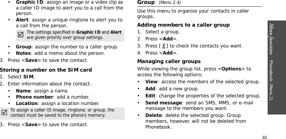 Menu functions    Phonebook(Menu 2)33•Graphic ID: assign an image or a video clip as a caller ID image to alert you to a call from the person.•Alert: assign a unique ringtone to alert you to a call from the person.•Group: assign the number to a caller group.•Notes: add a memo about the person.3. Press &lt;Save&gt; to save the contact.Storing a number on the SIM card1. Select SIM.2. Enter information about the contact:•Name: assign a name.•Phone number: add a number.•Location: assign a location number.3. Press &lt;Save&gt; to save the contact.Group (Menu 2.4)Use this menu to organise your contacts in caller groups.Adding members to a caller group1. Select a group.2. Press &lt;Add&gt;.3. Press [ ] to check the contacts you want.4. Press &lt;Add&gt;.Managing caller groupsWhile viewing the group list, press &lt;Options&gt; to access the following options:•View: access the members of the selected group.•Add: add a new group.•Edit: change the properties of the selected group.•Send message: send an SMS, MMS, or e-mail message to the members you want.•Delete: delete the selected group. Group members, however, will not be deleted from Phonebook.The settings specified in Graphic ID and Alert are given priority over group settings.To assign a caller ID image, ringtone, or group, the contact must be saved to the phone’s memory.