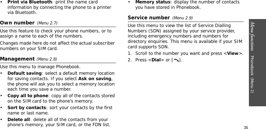 Menu functions    Phonebook(Menu 2)35•Print via Bluetooth: print the name card information by connecting the phone to a printer via Bluetooth.Own number(Menu 2.7) Use this feature to check your phone numbers, or to assign a name to each of the numbers. Changes made here do not affect the actual subscriber numbers on your SIM card.Management(Menu 2.8)Use this menu to manage Phonebook.•Default saving: select a default memory location for saving contacts. If you select Ask on saving, the phone will ask you to select a memory location each time you save a number.•Copy all to phone: copy all of the contacts stored on the SIM card to the phone’s memory.•Sort by contacts: sort your contacts by the first name or last name.•Delete all: delete all of the contacts from your phone’s memory, your SIM card, or the FDN list.•Memory status: display the number of contacts you have stored in Phonebook.Service number(Menu 2.9)Use this menu to view the list of Service Dialling Numbers (SDN) assigned by your service provider, including emergency numbers and numbers for directory enquiries. This menu is available if your SIM card supports SDN. 1. Scroll to the number you want and press &lt;View&gt;.2. Press &lt;Dial&gt; or [ ].