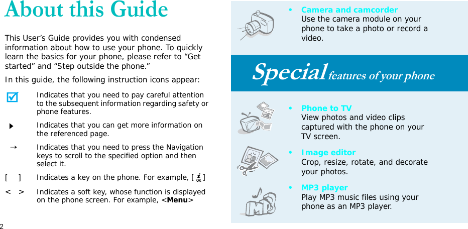 2About this GuideThis User’s Guide provides you with condensed information about how to use your phone. To quickly learn the basics for your phone, please refer to “Get started” and “Step outside the phone.”In this guide, the following instruction icons appear:Indicates that you need to pay careful attention to the subsequent information regarding safety or phone features.Indicates that you can get more information on the referenced page.  →Indicates that you need to press the Navigation keys to scroll to the specified option and then select it.[    ]Indicates a key on the phone. For example, []&lt;   &gt;Indicates a soft key, whose function is displayed on the phone screen. For example, &lt;Menu&gt;• Camera and camcorderUse the camera module on your phone to take a photo or record a video.Special features of your phone• Phone to TVView photos and video clips captured with the phone on your TV screen.• Image editorCrop, resize, rotate, and decorate your photos.•MP3 playerPlay MP3 music files using your phone as an MP3 player.