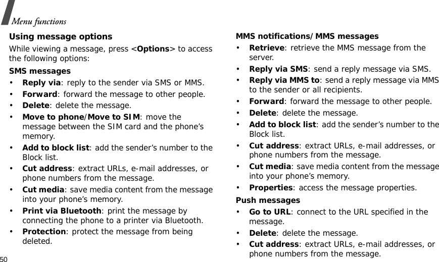 50Menu functionsUsing message optionsWhile viewing a message, press &lt;Options&gt; to access the following options:SMS messages•Reply via: reply to the sender via SMS or MMS. •Forward: forward the message to other people.•Delete: delete the message.•Move to phone/Move to SIM: move the message between the SIM card and the phone’s memory.•Add to block list: add the sender’s number to the Block list.•Cut address: extract URLs, e-mail addresses, or phone numbers from the message.•Cut media: save media content from the message into your phone’s memory.•Print via Bluetooth: print the message by connecting the phone to a printer via Bluetooth.•Protection: protect the message from being deleted. MMS notifications/MMS messages•Retrieve: retrieve the MMS message from the server.•Reply via SMS: send a reply message via SMS.•Reply via MMS to: send a reply message via MMS to the sender or all recipients.•Forward: forward the message to other people. •Delete: delete the message.•Add to block list: add the sender’s number to the Block list.•Cut address: extract URLs, e-mail addresses, or phone numbers from the message.•Cut media: save media content from the message into your phone’s memory.•Properties: access the message properties.Push messages•Go to URL: connect to the URL specified in the message.•Delete: delete the message.•Cut address: extract URLs, e-mail addresses, or phone numbers from the message.