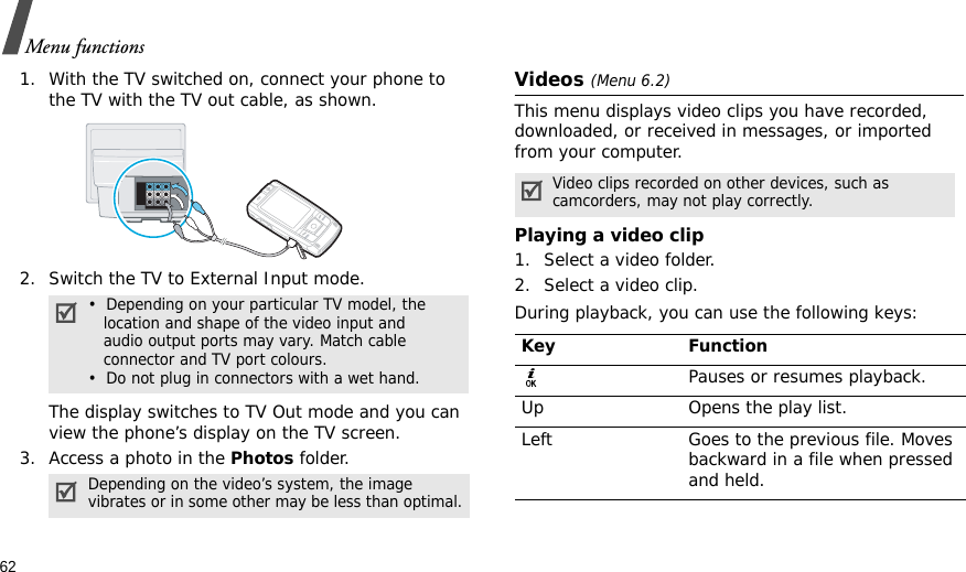 62Menu functions1. With the TV switched on, connect your phone to the TV with the TV out cable, as shown.2. Switch the TV to External Input mode.The display switches to TV Out mode and you can view the phone’s display on the TV screen.3. Access a photo in the Photos folder.Videos (Menu 6.2)This menu displays video clips you have recorded, downloaded, or received in messages, or imported from your computer.Playing a video clip1. Select a video folder.2. Select a video clip.During playback, you can use the following keys:•  Depending on your particular TV model, the   location and shape of the video input and   audio output ports may vary. Match cable   connector and TV port colours.•  Do not plug in connectors with a wet hand.Depending on the video’s system, the image vibrates or in some other may be less than optimal.Video clips recorded on other devices, such as camcorders, may not play correctly.Key FunctionPauses or resumes playback.Up Opens the play list.Left Goes to the previous file. Moves backward in a file when pressed and held.