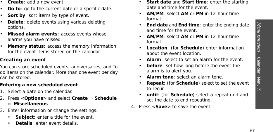 Menu functions    Calendar(Menu 7)67•Create: add a new event.•Go to: go to the current date or a specific date.•Sort by: sort items by type of event.•Delete: delete events using various deleting options.•Missed alarm events: access events whose alarms you have missed.•Memory status: access the memory information for the event items stored on the calendar.Creating an eventYou can store scheduled events, anniversaries, and To do items on the calendar. More than one event per day can be stored.Entering a new scheduled event 1. Select a date on the calendar.2. Press &lt;Options&gt; and select Create → Schedule or Miscellaneous.3. Enter information or change the settings:•Subject: enter a title for the event.•Details: enter event details.•Start date and Start time: enter the starting date and time for the event.•AM/PM: select AM or PM in 12-hour time format.•End date and End time: enter the ending date and time for the event.•AM/PM: select AM or PM in 12-hour time format.•Location: (for Schedule) enter information about the event location. •Alarm: select to set an alarm for the event. •before: set how long before the event the alarm is to alert you.•Alarm tone: select an alarm tone.•Repeat: (for Schedule) select to set the event to recur.•until: (for Schedule) select a repeat unit and set the date to end repeating.4. Press &lt;Save&gt; to save the event.