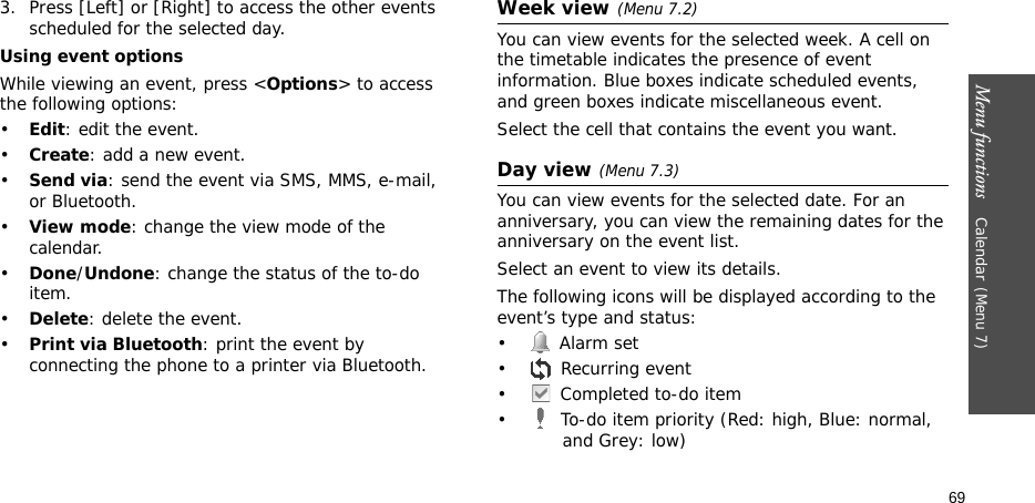 Menu functions    Calendar(Menu 7)693. Press [Left] or [Right] to access the other events scheduled for the selected day.Using event optionsWhile viewing an event, press &lt;Options&gt; to access the following options:•Edit: edit the event.•Create: add a new event.•Send via: send the event via SMS, MMS, e-mail, or Bluetooth.•View mode: change the view mode of the calendar.•Done/Undone: change the status of the to-do item.•Delete: delete the event.•Print via Bluetooth: print the event by connecting the phone to a printer via Bluetooth.Week view (Menu 7.2)You can view events for the selected week. A cell on the timetable indicates the presence of event information. Blue boxes indicate scheduled events, and green boxes indicate miscellaneous event. Select the cell that contains the event you want.Day view (Menu 7.3)You can view events for the selected date. For an anniversary, you can view the remaining dates for the anniversary on the event list.Select an event to view its details. The following icons will be displayed according to the event’s type and status:• Alarm set •  Recurring event•  Completed to-do item•  To-do item priority (Red: high, Blue: normal, and Grey: low)
