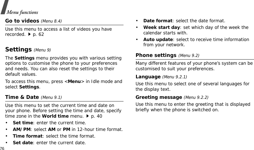 76Menu functionsGo to videos (Menu 8.4)Use this menu to access a list of videos you have recorded.p. 62Settings(Menu 9) The Settings menu provides you with various setting options to customise the phone to your preferences and needs. You can also reset the settings to their default values.To access this menu, press &lt;Menu&gt; in Idle mode and select Settings.Time &amp; Date(Menu 9.1)Use this menu to set the current time and date on your phone. Before setting the time and date, specify time zone in the World time menu.p. 40•Set time: enter the current time.•AM/PM: select AM or PM in 12-hour time format.•Time format: select the time format.•Set date: enter the current date.•Date format: select the date format.•Week start day: set which day of the week the calendar starts with.•Auto update: select to receive time information from your network.Phone settings(Menu 9.2)Many different features of your phone’s system can be customised to suit your preferences.Language (Menu 9.2.1)Use this menu to select one of several languages for the display text.Greeting message (Menu 9.2.2)Use this menu to enter the greeting that is displayed briefly when the phone is switched on.