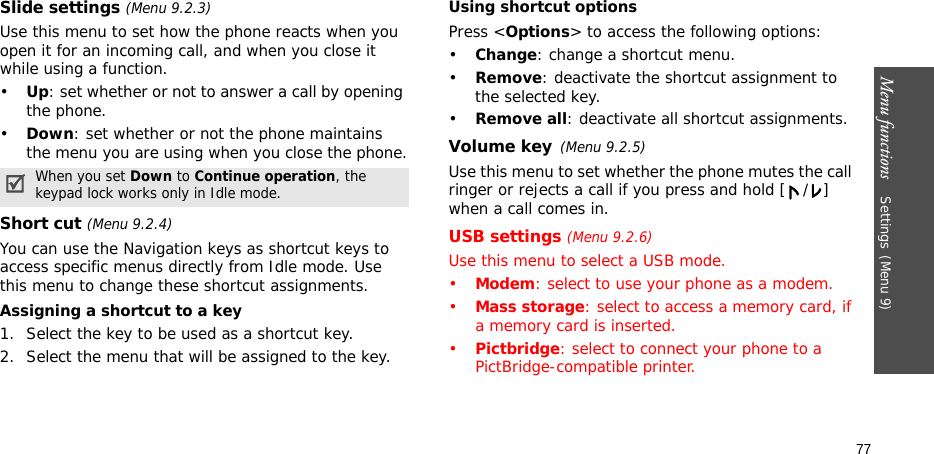 Menu functions    Settings(Menu 9)77Slide settings (Menu 9.2.3)Use this menu to set how the phone reacts when you open it for an incoming call, and when you close it while using a function.•Up: set whether or not to answer a call by opening the phone.•Down: set whether or not the phone maintains the menu you are using when you close the phone.Short cut (Menu 9.2.4)You can use the Navigation keys as shortcut keys to access specific menus directly from Idle mode. Use this menu to change these shortcut assignments.Assigning a shortcut to a key1. Select the key to be used as a shortcut key.2. Select the menu that will be assigned to the key.Using shortcut optionsPress &lt;Options&gt; to access the following options:•Change: change a shortcut menu.•Remove: deactivate the shortcut assignment to the selected key.•Remove all: deactivate all shortcut assignments.Volume key(Menu 9.2.5)Use this menu to set whether the phone mutes the call ringer or rejects a call if you press and hold [ / ] when a call comes in.USB settings (Menu 9.2.6)Use this menu to select a USB mode.•Modem: select to use your phone as a modem.•Mass storage: select to access a memory card, if a memory card is inserted.•Pictbridge: select to connect your phone to a PictBridge-compatible printer.When you set Down to Continue operation, the keypad lock works only in Idle mode.