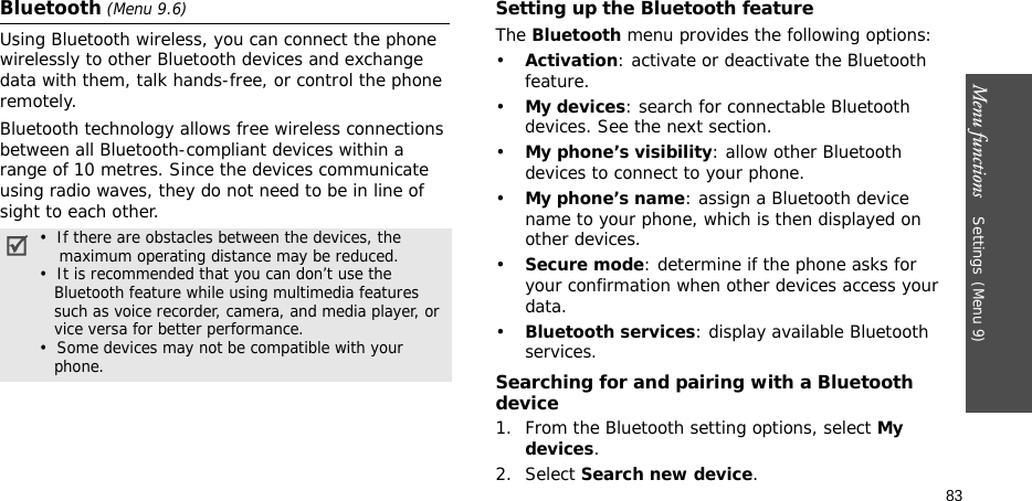 Menu functions    Settings(Menu 9)83Bluetooth (Menu 9.6) Using Bluetooth wireless, you can connect the phone wirelessly to other Bluetooth devices and exchange data with them, talk hands-free, or control the phone remotely.Bluetooth technology allows free wireless connections between all Bluetooth-compliant devices within a range of 10 metres. Since the devices communicate using radio waves, they do not need to be in line of sight to each other.Setting up the Bluetooth featureThe Bluetooth menu provides the following options:•Activation: activate or deactivate the Bluetooth feature.•My devices: search for connectable Bluetooth devices. See the next section.•My phone’s visibility: allow other Bluetooth devices to connect to your phone.•My phone’s name: assign a Bluetooth device name to your phone, which is then displayed on other devices.•Secure mode: determine if the phone asks for your confirmation when other devices access your data.•Bluetooth services: display available Bluetooth services. Searching for and pairing with a Bluetooth device1. From the Bluetooth setting options, select My devices.2. Select Search new device.•  If there are obstacles between the devices, the    maximum operating distance may be reduced.•  It is recommended that you can don’t use the   Bluetooth feature while using multimedia features   such as voice recorder, camera, and media player, or   vice versa for better performance.•  Some devices may not be compatible with your   phone.