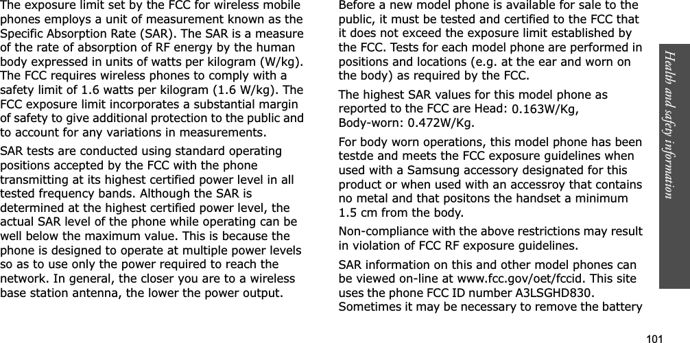 101Health and safety informationThe exposure limit set by the FCC for wireless mobile phones employs a unit of measurement known as the Specific Absorption Rate (SAR). The SAR is a measure of the rate of absorption of RF energy by the human body expressed in units of watts per kilogram (W/kg). The FCC requires wireless phones to comply with a safety limit of 1.6 watts per kilogram (1.6 W/kg). The FCC exposure limit incorporates a substantial margin of safety to give additional protection to the public and to account for any variations in measurements.SAR tests are conducted using standard operating positions accepted by the FCC with the phone transmitting at its highest certified power level in all tested frequency bands. Although the SAR is determined at the highest certified power level, the actual SAR level of the phone while operating can be well below the maximum value. This is because the phone is designed to operate at multiple power levels so as to use only the power required to reach the network. In general, the closer you are to a wireless base station antenna, the lower the power output.Before a new model phone is available for sale to the public, it must be tested and certified to the FCC that it does not exceed the exposure limit established by the FCC. Tests for each model phone are performed in positions and locations (e.g. at the ear and worn on the body) as required by the FCC. The highest SAR values for this model phone as reported to the FCC are Head: 0.163W/Kg,Body-worn: 0.472W/Kg.For body worn operations, this model phone has been testde and meets the FCC exposure guidelines when used with a Samsung accessory designated for this product or when used with an accessroy that contains no metal and that positons the handset a minimum 1.5 cm from the body.Non-compliance with the above restrictions may result in violation of FCC RF exposure guidelines.SAR information on this and other model phones can be viewed on-line at www.fcc.gov/oet/fccid. This site uses the phone FCC ID number A3LSGHD830.               Sometimes it may be necessary to remove the battery 
