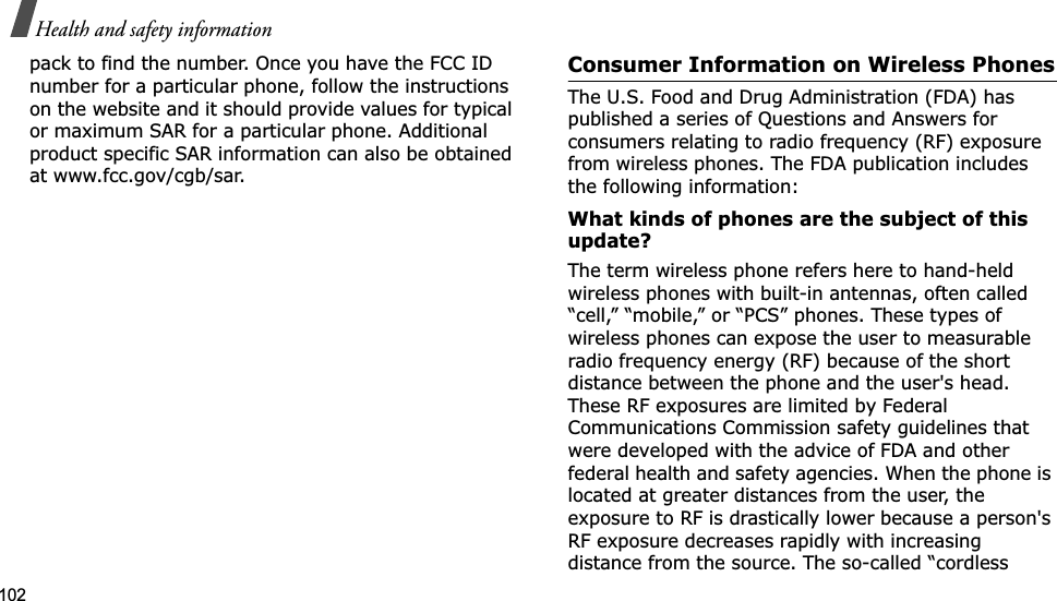 102Health and safety informationpack to find the number. Once you have the FCC ID number for a particular phone, follow the instructions on the website and it should provide values for typical or maximum SAR for a particular phone. Additional product specific SAR information can also be obtained at www.fcc.gov/cgb/sar.Consumer Information on Wireless PhonesThe U.S. Food and Drug Administration (FDA) has published a series of Questions and Answers for consumers relating to radio frequency (RF) exposure from wireless phones. The FDA publication includes the following information:What kinds of phones are the subject of this update?The term wireless phone refers here to hand-held wireless phones with built-in antennas, often called “cell,” “mobile,” or “PCS” phones. These types of wireless phones can expose the user to measurable radio frequency energy (RF) because of the short distance between the phone and the user&apos;s head. These RF exposures are limited by Federal Communications Commission safety guidelines that were developed with the advice of FDA and other federal health and safety agencies. When the phone is located at greater distances from the user, the exposure to RF is drastically lower because a person&apos;s RF exposure decreases rapidly with increasing distance from the source. The so-called “cordless 