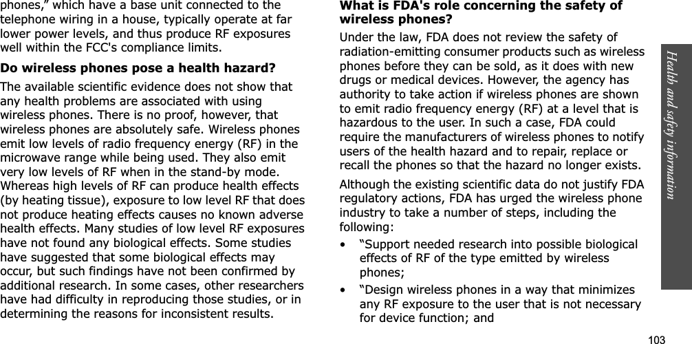 103Health and safety informationphones,” which have a base unit connected to the telephone wiring in a house, typically operate at far lower power levels, and thus produce RF exposures well within the FCC&apos;s compliance limits.Do wireless phones pose a health hazard?The available scientific evidence does not show that any health problems are associated with using wireless phones. There is no proof, however, that wireless phones are absolutely safe. Wireless phones emit low levels of radio frequency energy (RF) in the microwave range while being used. They also emit very low levels of RF when in the stand-by mode. Whereas high levels of RF can produce health effects (by heating tissue), exposure to low level RF that does not produce heating effects causes no known adverse health effects. Many studies of low level RF exposures have not found any biological effects. Some studies have suggested that some biological effects may occur, but such findings have not been confirmed by additional research. In some cases, other researchers have had difficulty in reproducing those studies, or in determining the reasons for inconsistent results.What is FDA&apos;s role concerning the safety of wireless phones?Under the law, FDA does not review the safety of radiation-emitting consumer products such as wireless phones before they can be sold, as it does with new drugs or medical devices. However, the agency has authority to take action if wireless phones are shown to emit radio frequency energy (RF) at a level that is hazardous to the user. In such a case, FDA could require the manufacturers of wireless phones to notify users of the health hazard and to repair, replace or recall the phones so that the hazard no longer exists.Although the existing scientific data do not justify FDA regulatory actions, FDA has urged the wireless phone industry to take a number of steps, including the following:• “Support needed research into possible biological effects of RF of the type emitted by wireless phones;• “Design wireless phones in a way that minimizes any RF exposure to the user that is not necessary for device function; and