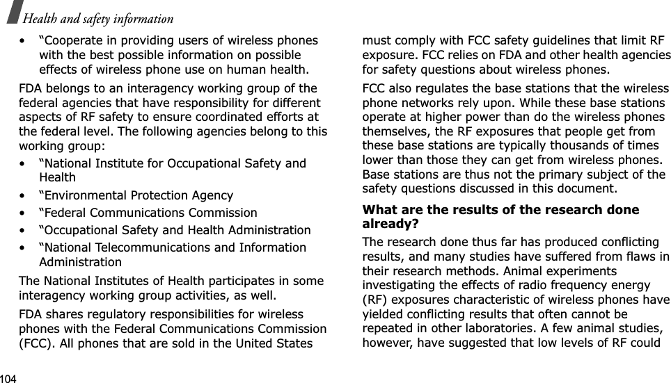 104Health and safety information• “Cooperate in providing users of wireless phones with the best possible information on possible effects of wireless phone use on human health.FDA belongs to an interagency working group of the federal agencies that have responsibility for different aspects of RF safety to ensure coordinated efforts at the federal level. The following agencies belong to this working group:• “National Institute for Occupational Safety and Health• “Environmental Protection Agency• “Federal Communications Commission• “Occupational Safety and Health Administration• “National Telecommunications and Information AdministrationThe National Institutes of Health participates in some interagency working group activities, as well.FDA shares regulatory responsibilities for wireless phones with the Federal Communications Commission (FCC). All phones that are sold in the United States must comply with FCC safety guidelines that limit RF exposure. FCC relies on FDA and other health agencies for safety questions about wireless phones.FCC also regulates the base stations that the wireless phone networks rely upon. While these base stations operate at higher power than do the wireless phones themselves, the RF exposures that people get from these base stations are typically thousands of times lower than those they can get from wireless phones. Base stations are thus not the primary subject of the safety questions discussed in this document.What are the results of the research done already?The research done thus far has produced conflicting results, and many studies have suffered from flaws in their research methods. Animal experiments investigating the effects of radio frequency energy (RF) exposures characteristic of wireless phones have yielded conflicting results that often cannot be repeated in other laboratories. A few animal studies, however, have suggested that low levels of RF could 