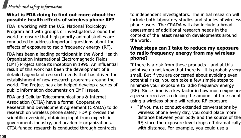 106Health and safety informationWhat is FDA doing to find out more about the possible health effects of wireless phone RF?FDA is working with the U.S. National Toxicology Program and with groups of investigators around the world to ensure that high priority animal studies are conducted to address important questions about the effects of exposure to radio frequency energy (RF).FDA has been a leading participant in the World Health Organization international Electromagnetic Fields (EMF) Project since its inception in 1996. An influential result of this work has been the development of a detailed agenda of research needs that has driven the establishment of new research programs around the world. The Project has also helped develop a series of public information documents on EMF issues.FDA and Cellular Telecommunications &amp; Internet Association (CTIA) have a formal Cooperative Research and Development Agreement (CRADA) to do research on wireless phone safety. FDA provides the scientific oversight, obtaining input from experts in government, industry, and academic organizations. CTIA-funded research is conducted through contracts to independent investigators. The initial research will include both laboratory studies and studies of wireless phone users. The CRADA will also include a broad assessment of additional research needs in the context of the latest research developments around the world.What steps can I take to reduce my exposure to radio frequency energy from my wireless phone?If there is a risk from these products - and at this point we do not know that there is - it is probably very small. But if you are concerned about avoiding even potential risks, you can take a few simple steps to minimize your exposure to radio frequency energy (RF). Since time is a key factor in how much exposure a person receives, reducing the amount of time spent using a wireless phone will reduce RF exposure.• “If you must conduct extended conversations by wireless phone every day, you could place more distance between your body and the source of the RF, since the exposure level drops off dramatically with distance. For example, you could use a 