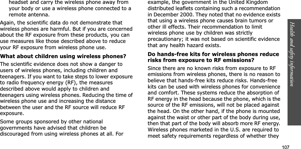 107Health and safety informationheadset and carry the wireless phone away from your body or use a wireless phone connected to a remote antenna.Again, the scientific data do not demonstrate that wireless phones are harmful. But if you are concerned about the RF exposure from these products, you can use measures like those described above to reduce your RF exposure from wireless phone use.What about children using wireless phones?The scientific evidence does not show a danger to users of wireless phones, including children and teenagers. If you want to take steps to lower exposure to radio frequency energy (RF), the measures described above would apply to children and teenagers using wireless phones. Reducing the time of wireless phone use and increasing the distance between the user and the RF source will reduce RF exposure.Some groups sponsored by other national governments have advised that children be discouraged from using wireless phones at all. For example, the government in the United Kingdom distributed leaflets containing such a recommendation in December 2000. They noted that no evidence exists that using a wireless phone causes brain tumors or other ill effects. Their recommendation to limit wireless phone use by children was strictly precautionary; it was not based on scientific evidence that any health hazard exists. Do hands-free kits for wireless phones reduce risks from exposure to RF emissions?Since there are no known risks from exposure to RF emissions from wireless phones, there is no reason to believe that hands-free kits reduce risks. Hands-free kits can be used with wireless phones for convenience and comfort. These systems reduce the absorption of RF energy in the head because the phone, which is the source of the RF emissions, will not be placed against the head. On the other hand, if the phone is mounted against the waist or other part of the body during use, then that part of the body will absorb more RF energy. Wireless phones marketed in the U.S. are required to meet safety requirements regardless of whether they 
