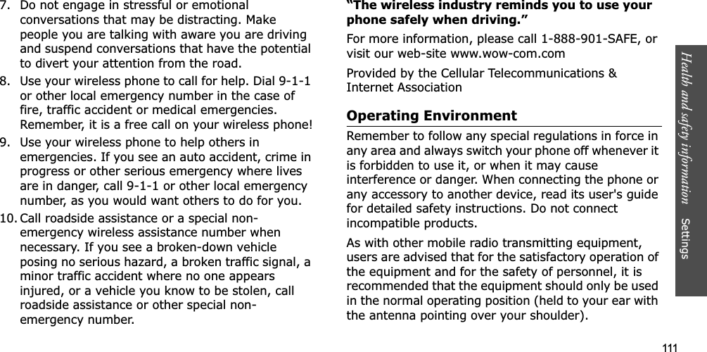 111Health and safety information    Settings 7. Do not engage in stressful or emotional conversations that may be distracting. Make people you are talking with aware you are driving and suspend conversations that have the potential to divert your attention from the road.8. Use your wireless phone to call for help. Dial 9-1-1 or other local emergency number in the case of fire, traffic accident or medical emergencies. Remember, it is a free call on your wireless phone!9. Use your wireless phone to help others in emergencies. If you see an auto accident, crime in progress or other serious emergency where lives are in danger, call 9-1-1 or other local emergency number, as you would want others to do for you.10. Call roadside assistance or a special non-emergency wireless assistance number when necessary. If you see a broken-down vehicle posing no serious hazard, a broken traffic signal, a minor traffic accident where no one appears injured, or a vehicle you know to be stolen, call roadside assistance or other special non-emergency number.“The wireless industry reminds you to use your phone safely when driving.”For more information, please call 1-888-901-SAFE, or visit our web-site www.wow-com.comProvided by the Cellular Telecommunications &amp; Internet AssociationOperating EnvironmentRemember to follow any special regulations in force in any area and always switch your phone off whenever it is forbidden to use it, or when it may cause interference or danger. When connecting the phone or any accessory to another device, read its user&apos;s guide for detailed safety instructions. Do not connect incompatible products.As with other mobile radio transmitting equipment, users are advised that for the satisfactory operation of the equipment and for the safety of personnel, it is recommended that the equipment should only be used in the normal operating position (held to your ear with the antenna pointing over your shoulder).