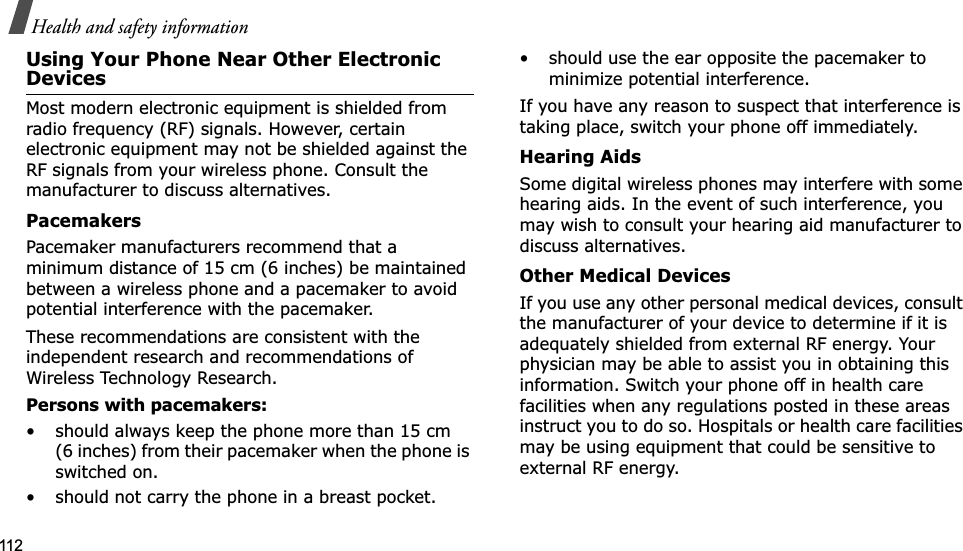 112Health and safety informationUsing Your Phone Near Other Electronic DevicesMost modern electronic equipment is shielded from radio frequency (RF) signals. However, certain electronic equipment may not be shielded against the RF signals from your wireless phone. Consult the manufacturer to discuss alternatives.PacemakersPacemaker manufacturers recommend that a minimum distance of 15 cm (6 inches) be maintained between a wireless phone and a pacemaker to avoid potential interference with the pacemaker.These recommendations are consistent with the independent research and recommendations of Wireless Technology Research.Persons with pacemakers:• should always keep the phone more than 15 cm (6 inches) from their pacemaker when the phone is switched on.• should not carry the phone in a breast pocket.• should use the ear opposite the pacemaker to minimize potential interference.If you have any reason to suspect that interference is taking place, switch your phone off immediately.Hearing AidsSome digital wireless phones may interfere with some hearing aids. In the event of such interference, you may wish to consult your hearing aid manufacturer to discuss alternatives.Other Medical DevicesIf you use any other personal medical devices, consult the manufacturer of your device to determine if it is adequately shielded from external RF energy. Your physician may be able to assist you in obtaining this information. Switch your phone off in health care facilities when any regulations posted in these areas instruct you to do so. Hospitals or health care facilities may be using equipment that could be sensitive to external RF energy.