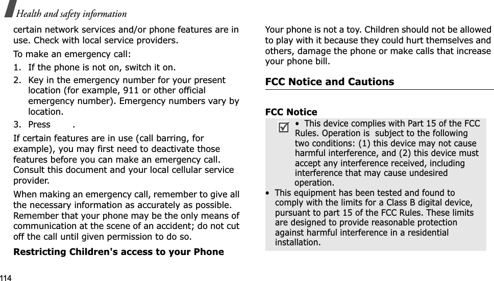 114Health and safety informationcertain network services and/or phone features are in use. Check with local service providers.To make an emergency call:1. If the phone is not on, switch it on.2. Key in the emergency number for your present location (for example, 911 or other official emergency number). Emergency numbers vary by location.3. Press .If certain features are in use (call barring, for example), you may first need to deactivate those features before you can make an emergency call. Consult this document and your local cellular service provider.When making an emergency call, remember to give all the necessary information as accurately as possible. Remember that your phone may be the only means of communication at the scene of an accident; do not cut off the call until given permission to do so.Restricting Children&apos;s access to your PhoneYour phone is not a toy. Children should not be allowed to play with it because they could hurt themselves and others, damage the phone or make calls that increase your phone bill.FCC Notice and CautionsFCC Notice•  This device complies with Part 15 of the FCC Rules. Operation is  subject to the following two conditions: (1) this device may not cause harmful interference, and (2) this device must accept any interference received, including interference that may cause undesired                 operation.•  This equipment has been tested and found to comply with the limits for a Class B digital device, pursuant to part 15 of the FCC Rules. These limits are designed to provide reasonable protection against harmful interference in a residential installation.