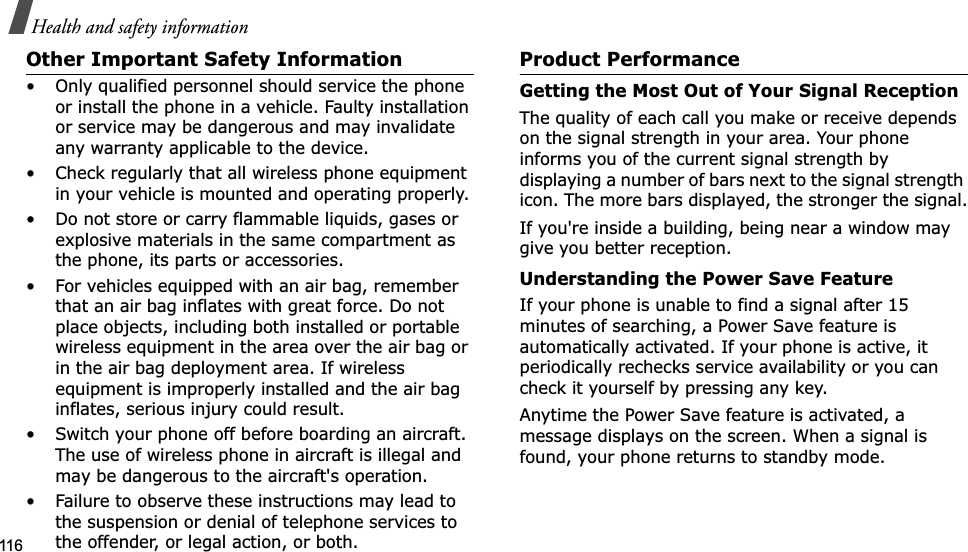 116Health and safety informationOther Important Safety Information• Only qualified personnel should service the phone or install the phone in a vehicle. Faulty installation or service may be dangerous and may invalidate any warranty applicable to the device.• Check regularly that all wireless phone equipment in your vehicle is mounted and operating properly.• Do not store or carry flammable liquids, gases or explosive materials in the same compartment as the phone, its parts or accessories.• For vehicles equipped with an air bag, remember that an air bag inflates with great force. Do not place objects, including both installed or portable wireless equipment in the area over the air bag or in the air bag deployment area. If wireless equipment is improperly installed and the air bag inflates, serious injury could result.• Switch your phone off before boarding an aircraft. The use of wireless phone in aircraft is illegal and may be dangerous to the aircraft&apos;s operation.• Failure to observe these instructions may lead to the suspension or denial of telephone services to the offender, or legal action, or both.Product PerformanceGetting the Most Out of Your Signal ReceptionThe quality of each call you make or receive depends on the signal strength in your area. Your phone informs you of the current signal strength by displaying a number of bars next to the signal strength icon. The more bars displayed, the stronger the signal.If you&apos;re inside a building, being near a window may give you better reception.Understanding the Power Save FeatureIf your phone is unable to find a signal after 15 minutes of searching, a Power Save feature is automatically activated. If your phone is active, it periodically rechecks service availability or you can check it yourself by pressing any key.Anytime the Power Save feature is activated, a message displays on the screen. When a signal is found, your phone returns to standby mode.