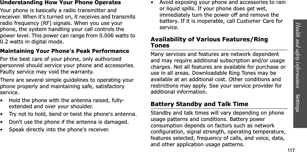 117Health and safety information    Settings Understanding How Your Phone OperatesYour phone is basically a radio transmitter and receiver. When it&apos;s turned on, it receives and transmits radio frequency (RF) signals. When you use your phone, the system handling your call controls the power level. This power can range from 0.006 watts to 0.2 watts in digital mode.Maintaining Your Phone&apos;s Peak PerformanceFor the best care of your phone, only authorized personnel should service your phone and accessories. Faulty service may void the warranty.There are several simple guidelines to operating your phone properly and maintaining safe, satisfactory service.• Hold the phone with the antenna raised, fully-extended and over your shoulder.• Try not to hold, bend or twist the phone&apos;s antenna.• Don&apos;t use the phone if the antenna is damaged.• Speak directly into the phone&apos;s receiver.• Avoid exposing your phone and accessories to rain or liquid spills. If your phone does get wet, immediately turn the power off and remove the battery. If it is inoperable, call Customer Care for service.Availability of Various Features/Ring TonesMany services and features are network dependent and may require additional subscription and/or usage charges. Not all features are available for purchase or use in all areas. Downloadable Ring Tones may be available at an additional cost. Other conditions and restrictions may apply. See your service provider for additional information.Battery Standby and Talk TimeStandby and talk times will vary depending on phone usage patterns and conditions. Battery power consumption depends on factors such as network configuration, signal strength, operating temperature, features selected, frequency of calls, and voice, data, and other application usage patterns. 
